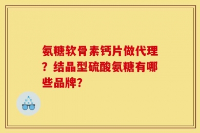 氨糖软骨素钙片做代理？结晶型硫酸氨糖有哪些品牌？