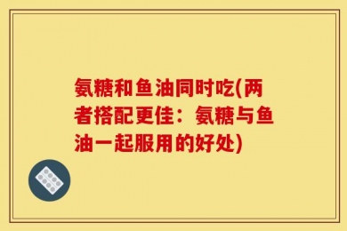 氨糖和鱼油同时吃(两者搭配更佳：氨糖与鱼油一起服用的好处)
