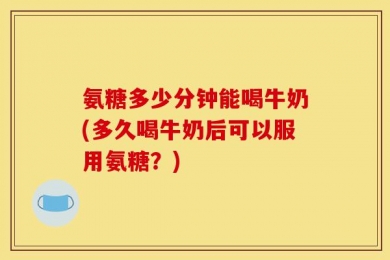 氨糖多少分钟能喝牛奶(多久喝牛奶后可以服用氨糖？)