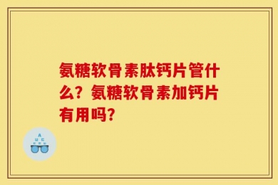 氨糖软骨素肽钙片管什么？氨糖软骨素加钙片有用吗？