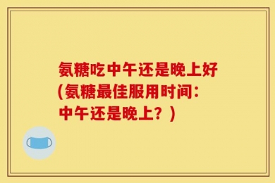 氨糖吃中午还是晚上好(氨糖最佳服用时间：中午还是晚上？)