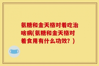 氨糖和金天格对着吃治啥病(氨糖和金天格对着食用有什么功效？)