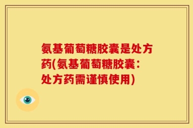 氨基葡萄糖胶囊是处方药(氨基葡萄糖胶囊：处方药需谨慎使用)