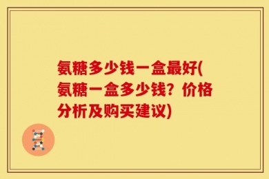 氨糖多少钱一盒最好(氨糖一盒多少钱？价格分析及购买建议)