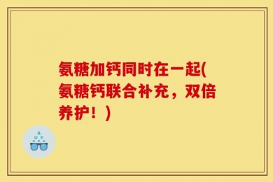 氨糖加钙同时在一起(氨糖钙联合补充，双倍养护！)