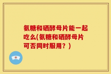 氨糖和硒酵母片能一起吃么(氨糖和硒酵母片可否同时服用？)