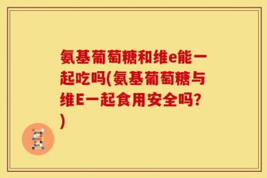 氨基葡萄糖和维e能一起吃吗(氨基葡萄糖与维E一起食用安全吗？)