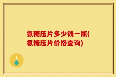 氨糖压片多少钱一瓶(氨糖压片价格查询)
