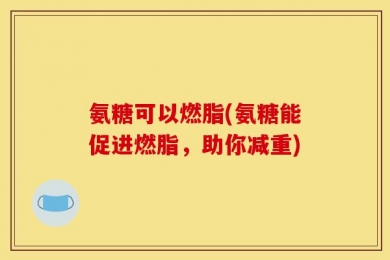 氨糖可以燃脂(氨糖能促进燃脂，助你减重)