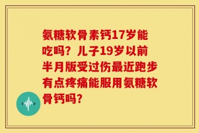 氨糖软骨素钙17岁能吃吗？儿子19岁以前半月版受过伤最近跑步有点疼痛能服用氨糖软骨钙吗？