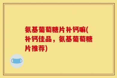 氨基葡萄糖片补钙嘛(补钙佳品，氨基葡萄糖片推荐)
