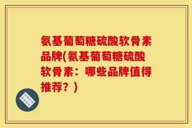 氨基葡萄糖硫酸软骨素品牌(氨基葡萄糖硫酸软骨素：哪些品牌值得推荐？)