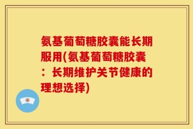 氨基葡萄糖胶囊能长期服用(氨基葡萄糖胶囊：长期维护关节健康的理想选择)