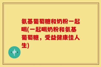 氨基葡萄糖和奶粉一起喝(一起喝奶粉和氨基葡萄糖，受益健康佳人生)