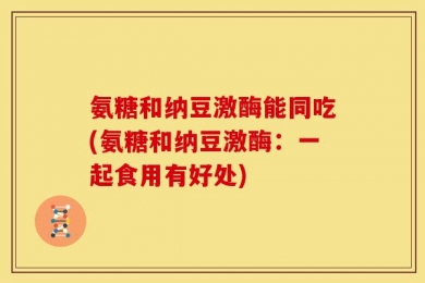 氨糖和纳豆激酶能同吃(氨糖和纳豆激酶：一起食用有好处)