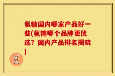 氨糖国内哪家产品好一些(氨糖哪个品牌更优选？国内产品排名揭晓)