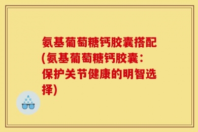 氨基葡萄糖钙胶囊搭配(氨基葡萄糖钙胶囊：保护关节健康的明智选择)