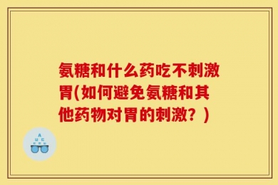氨糖和什么药吃不刺激胃(如何避免氨糖和其他药物对胃的刺激？)