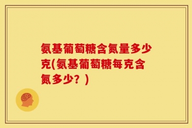 氨基葡萄糖含氮量多少克(氨基葡萄糖每克含氮多少？)