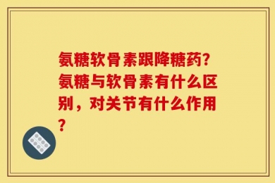 氨糖软骨素跟降糖药？氨糖与软骨素有什么区别，对关节有什么作用？