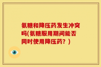 氨糖和降压药发生冲突吗(氨糖服用期间能否同时使用降压药？)