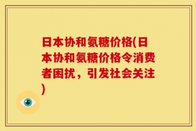日本协和氨糖价格(日本协和氨糖价格令消费者困扰，引发社会关注)