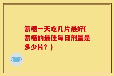 氨糖一天吃几片最好(氨糖的最佳每日剂量是多少片？)