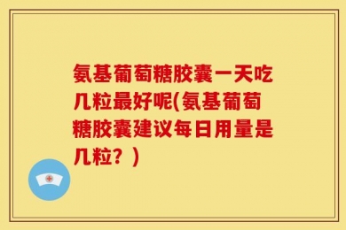 氨基葡萄糖胶囊一天吃几粒最好呢(氨基葡萄糖胶囊建议每日用量是几粒？)