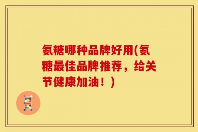 氨糖哪种品牌好用(氨糖最佳品牌推荐，给关节健康加油！)