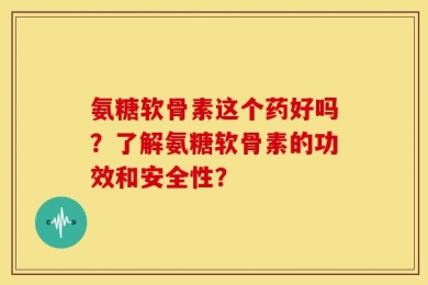 氨糖软骨素这个药好吗？了解氨糖软骨素的功效和安全性？