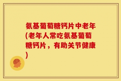 氨基葡萄糖钙片中老年(老年人常吃氨基葡萄糖钙片，有助关节健康)