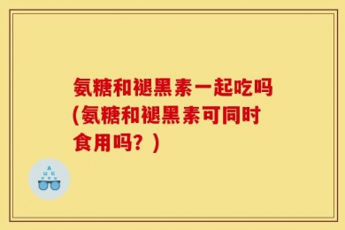 氨糖和褪黑素一起吃吗(氨糖和褪黑素可同时食用吗？)