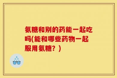 氨糖和别的药能一起吃吗(能和哪些药物一起服用氨糖？)