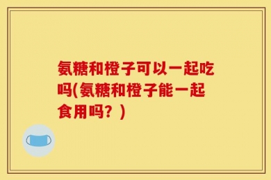 氨糖和橙子可以一起吃吗(氨糖和橙子能一起食用吗？)