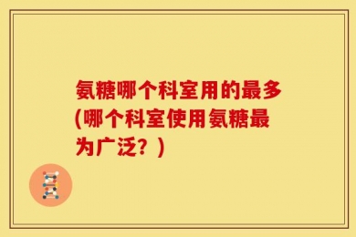 氨糖哪个科室用的最多(哪个科室使用氨糖最为广泛？)