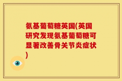 氨基葡萄糖英国(英国研究发现氨基葡萄糖可显著改善骨关节炎症状)