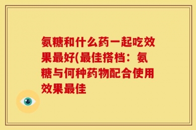 氨糖和什么药一起吃效果最好(最佳搭档：氨糖与何种药物配合使用效果最佳