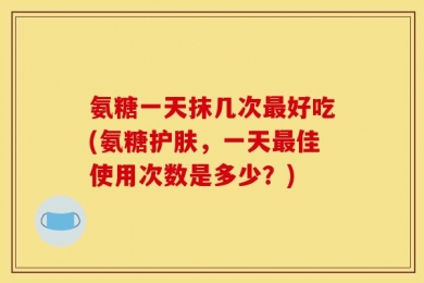 氨糖一天抹几次最好吃(氨糖护肤，一天最佳使用次数是多少？)