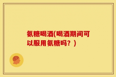 氨糖喝酒(喝酒期间可以服用氨糖吗？)