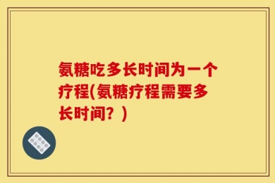 氨糖吃多长时间为一个疗程(氨糖疗程需要多长时间？)