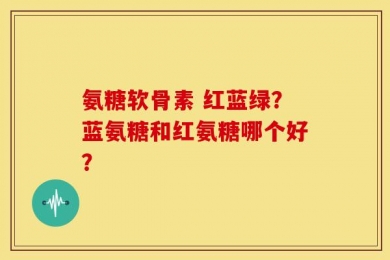 氨糖软骨素 红蓝绿？蓝氨糖和红氨糖哪个好？