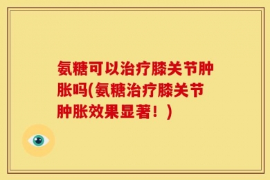 氨糖可以治疗膝关节肿胀吗(氨糖治疗膝关节肿胀效果显著！)