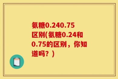 氨糖0.240.75区别(氨糖0.24和0.75的区别，你知道吗？)