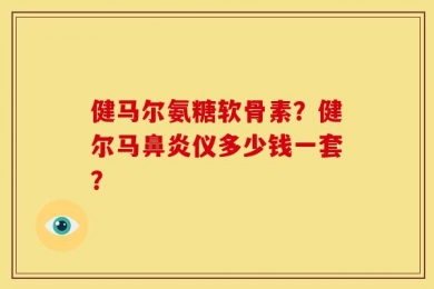 健马尔氨糖软骨素？健尔马鼻炎仪多少钱一套？