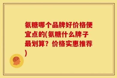 氨糖哪个品牌好价格便宜点的(氨糖什么牌子最划算？价格实惠推荐)