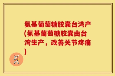 氨基葡萄糖胶囊台湾产(氨基葡萄糖胶囊由台湾生产，改善关节疼痛)