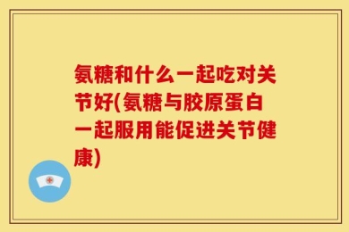 氨糖和什么一起吃对关节好(氨糖与胶原蛋白一起服用能促进关节健康)