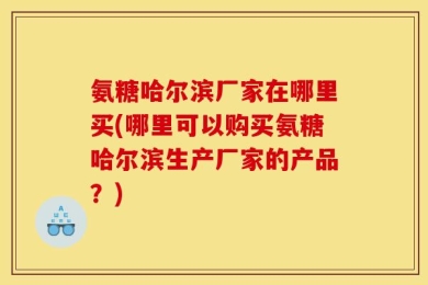 氨糖哈尔滨厂家在哪里买(哪里可以购买氨糖哈尔滨生产厂家的产品？)