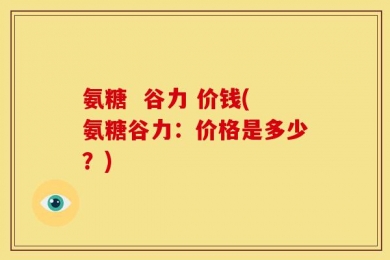 氨糖  谷力 价钱(氨糖谷力：价格是多少？)
