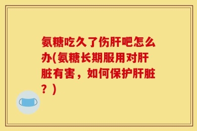 氨糖吃久了伤肝吧怎么办(氨糖长期服用对肝脏有害，如何保护肝脏？)